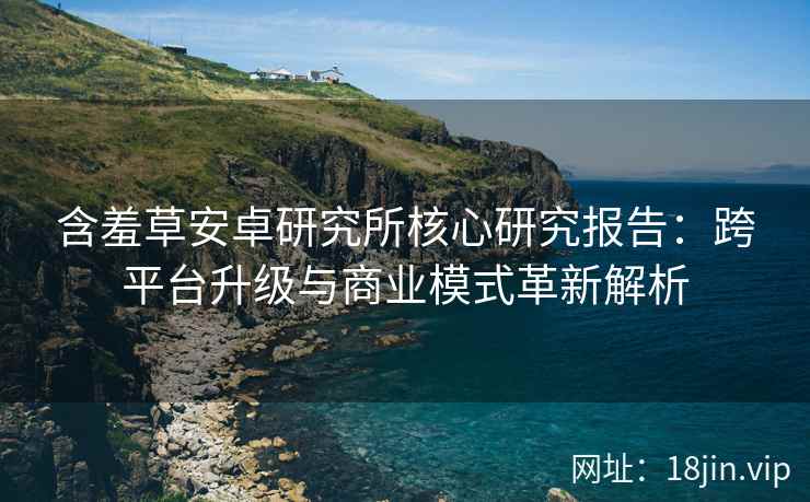 含羞草安卓研究所核心研究报告：跨平台升级与商业模式革新解析
