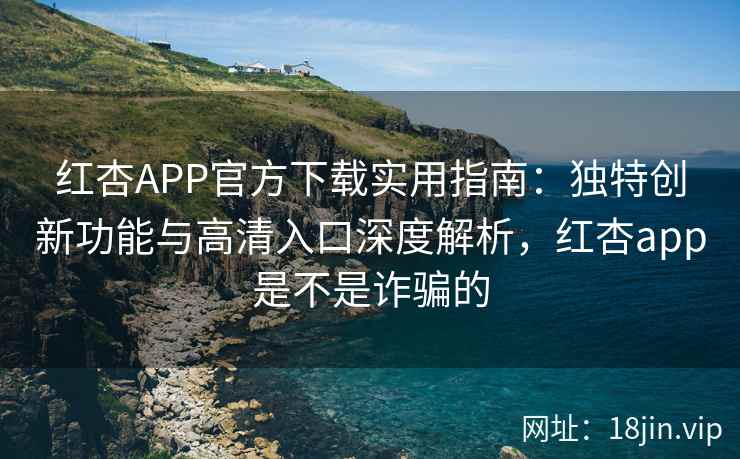 红杏APP官方下载实用指南：独特创新功能与高清入口深度解析，红杏app是不是诈骗的