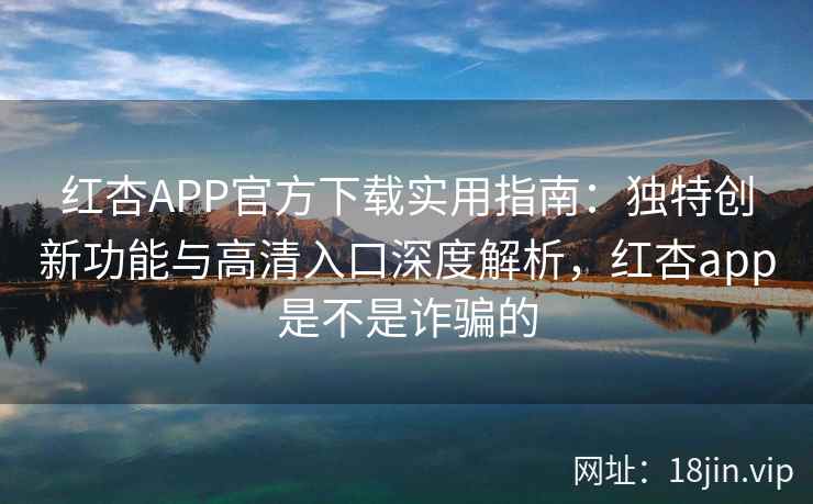 红杏APP官方下载实用指南：独特创新功能与高清入口深度解析，红杏app是不是诈骗的