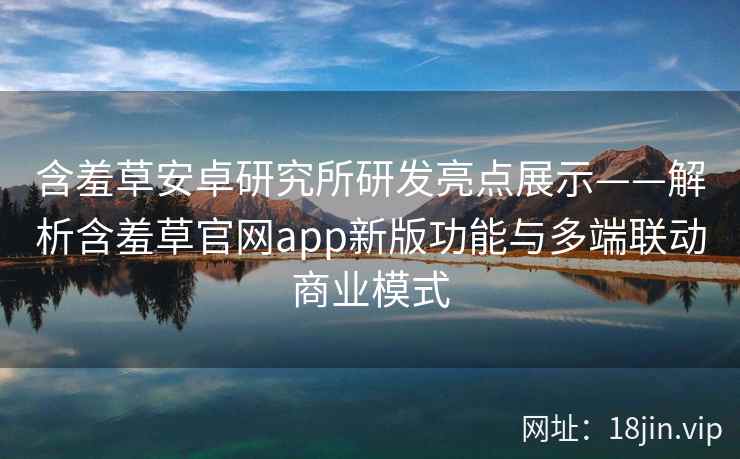 含羞草安卓研究所研发亮点展示——解析含羞草官网app新版功能与多端联动商业模式