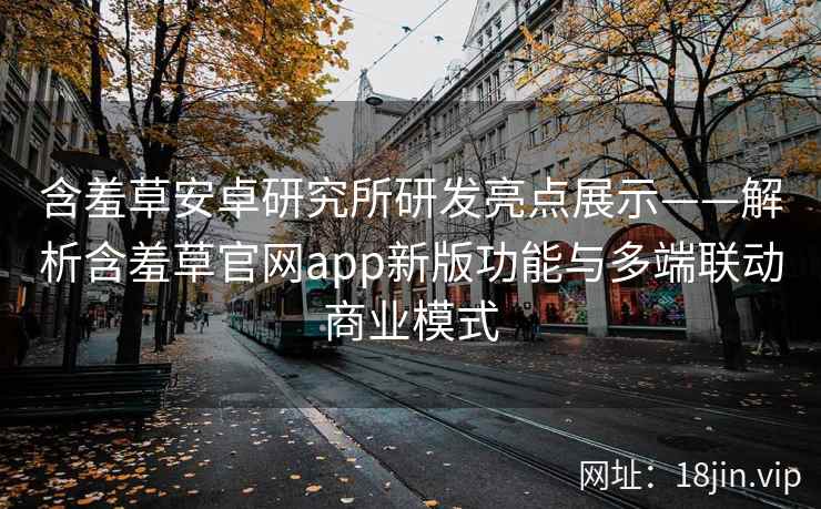 含羞草安卓研究所研发亮点展示——解析含羞草官网app新版功能与多端联动商业模式