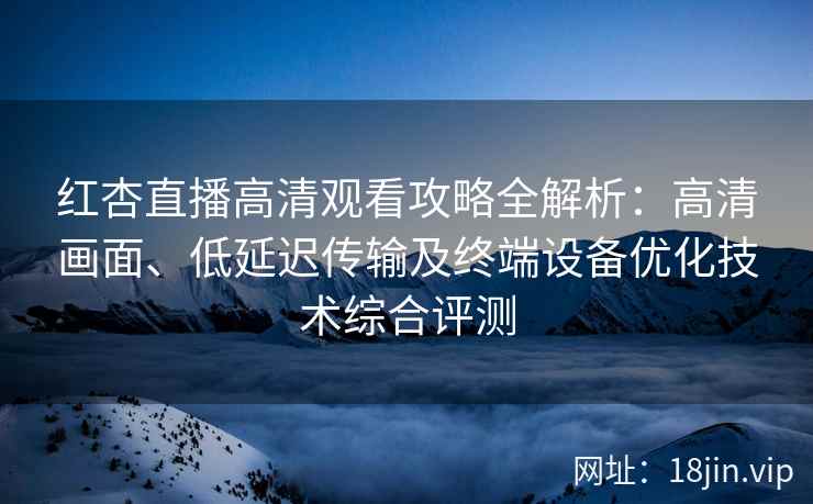 红杏直播高清观看攻略全解析：高清画面、低延迟传输及终端设备优化技术综合评测