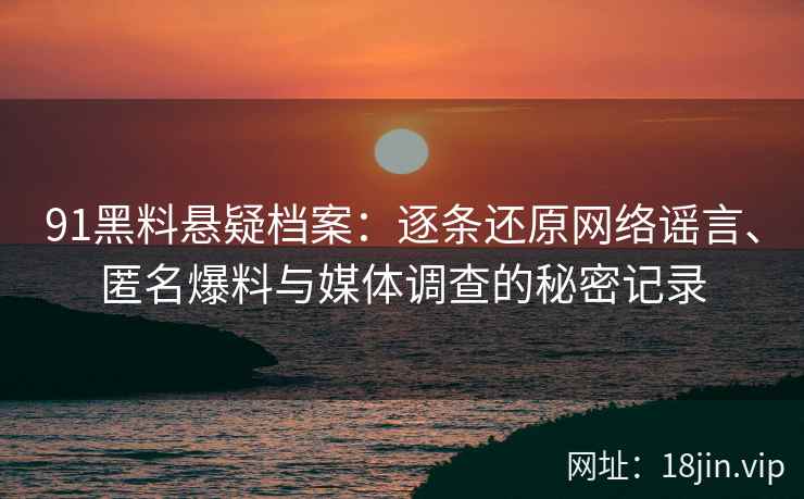 91黑料悬疑档案：逐条还原网络谣言、匿名爆料与媒体调查的秘密记录