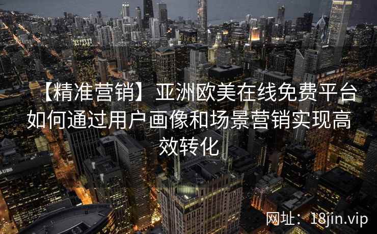 【精准营销】亚洲欧美在线免费平台如何通过用户画像和场景营销实现高效转化