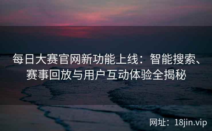 每日大赛官网新功能上线：智能搜索、赛事回放与用户互动体验全揭秘