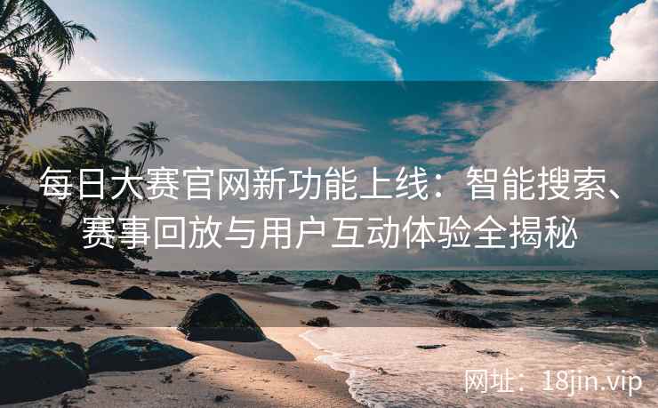每日大赛官网新功能上线：智能搜索、赛事回放与用户互动体验全揭秘