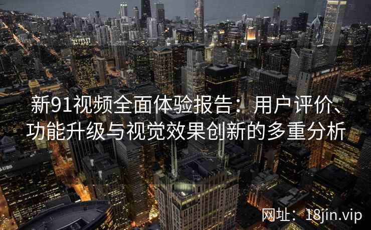 新91视频全面体验报告：用户评价、功能升级与视觉效果创新的多重分析