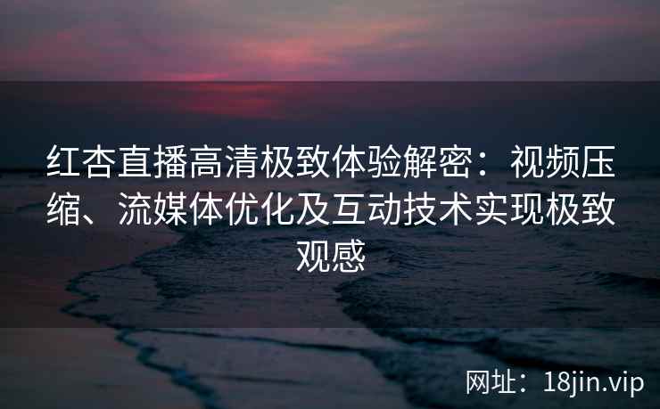 红杏直播高清极致体验解密：视频压缩、流媒体优化及互动技术实现极致观感