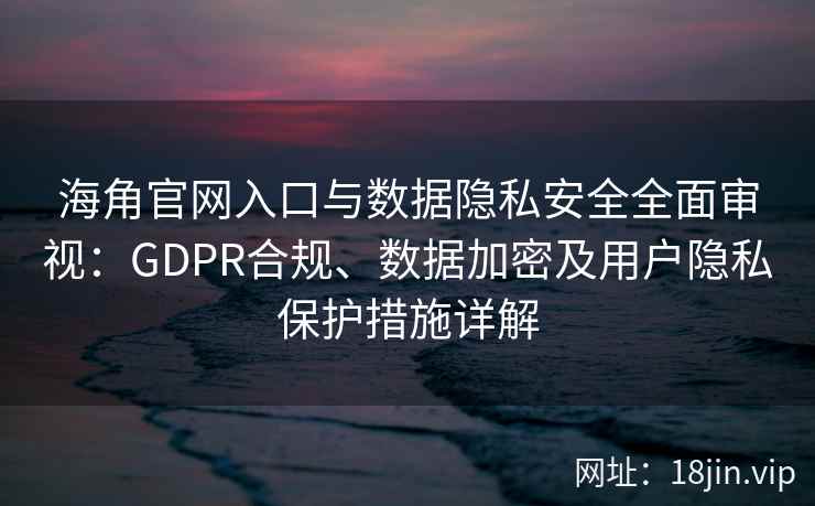 海角官网入口与数据隐私安全全面审视：GDPR合规、数据加密及用户隐私保护措施详解