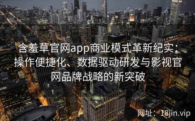 含羞草官网app商业模式革新纪实：操作便捷化、数据驱动研发与影视官网品牌战略的新突破