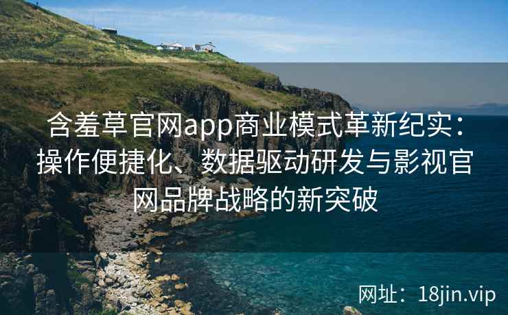 含羞草官网app商业模式革新纪实：操作便捷化、数据驱动研发与影视官网品牌战略的新突破