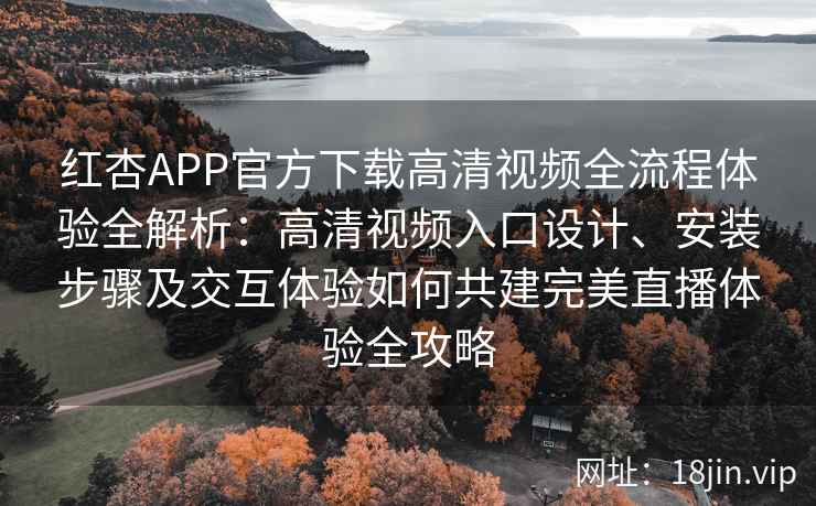 红杏APP官方下载高清视频全流程体验全解析：高清视频入口设计、安装步骤及交互体验如何共建完美直播体验全攻略