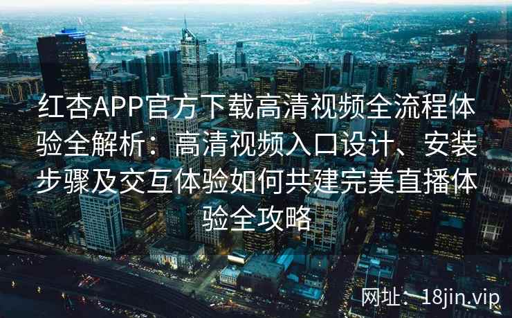 红杏APP官方下载高清视频全流程体验全解析：高清视频入口设计、安装步骤及交互体验如何共建完美直播体验全攻略
