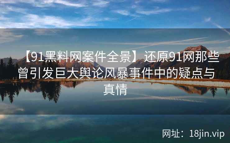 【91黑料网案件全景】还原91网那些曾引发巨大舆论风暴事件中的疑点与真情