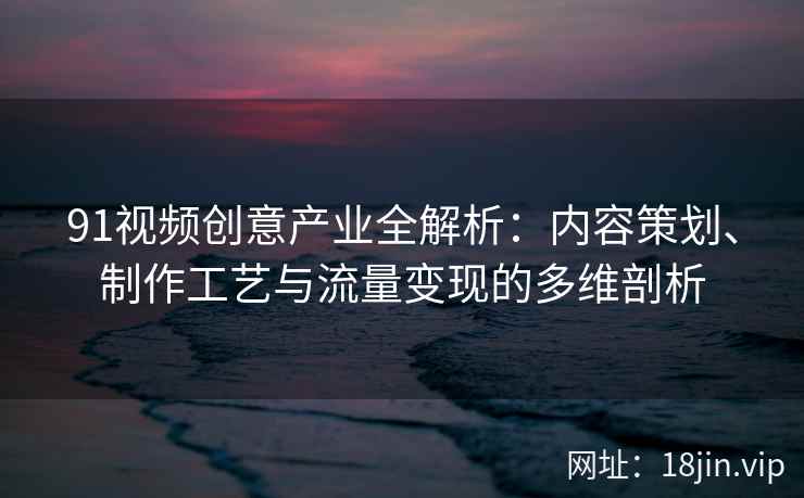 91视频创意产业全解析：内容策划、制作工艺与流量变现的多维剖析
