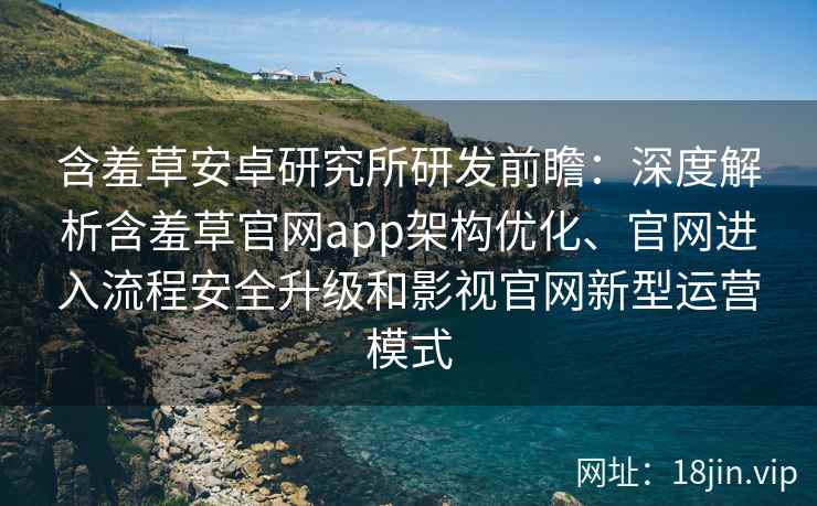 含羞草安卓研究所研发前瞻：深度解析含羞草官网app架构优化、官网进入流程安全升级和影视官网新型运营模式