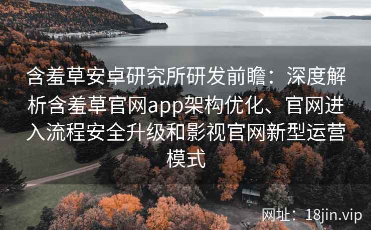 含羞草安卓研究所研发前瞻：深度解析含羞草官网app架构优化、官网进入流程安全升级和影视官网新型运营模式