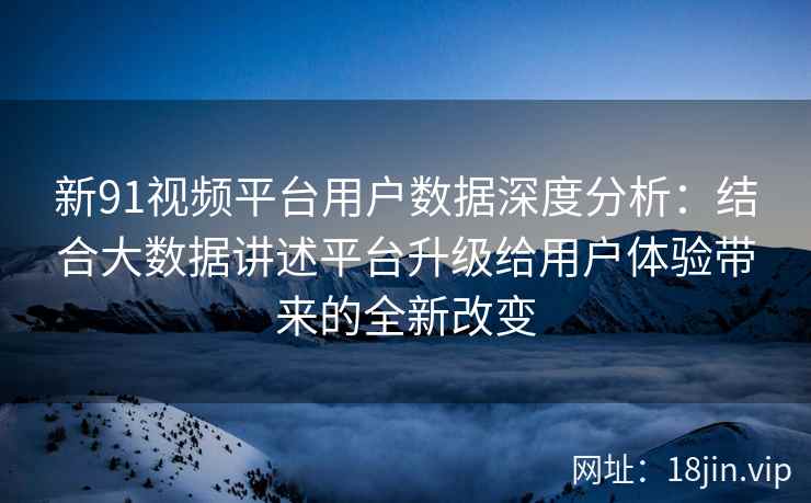 新91视频平台用户数据深度分析：结合大数据讲述平台升级给用户体验带来的全新改变
