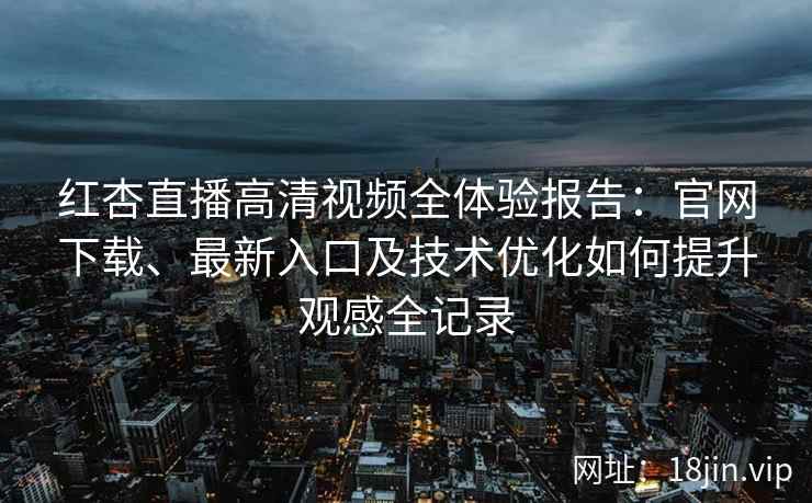 红杏直播高清视频全体验报告：官网下载、最新入口及技术优化如何提升观感全记录