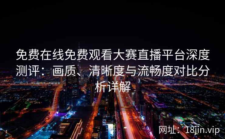 免费在线免费观看大赛直播平台深度测评：画质、清晰度与流畅度对比分析详解