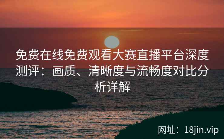 免费在线免费观看大赛直播平台深度测评：画质、清晰度与流畅度对比分析详解