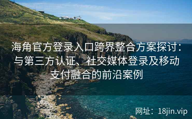 海角官方登录入口跨界整合方案探讨：与第三方认证、社交媒体登录及移动支付融合的前沿案例