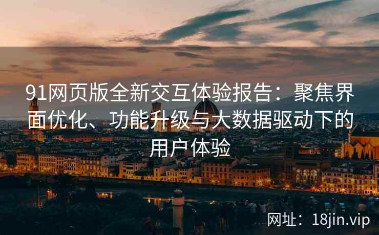 91网页版全新交互体验报告：聚焦界面优化、功能升级与大数据驱动下的用户体验