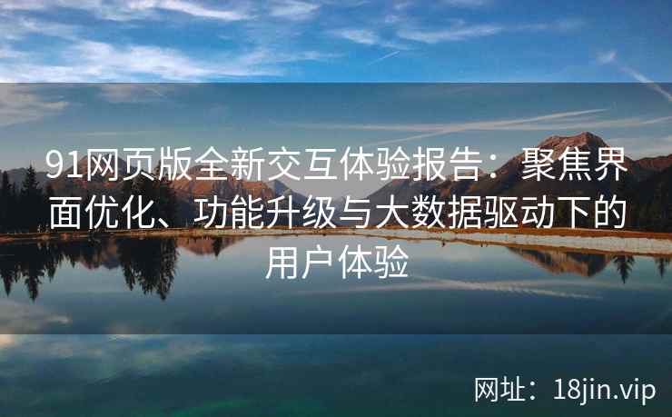 91网页版全新交互体验报告：聚焦界面优化、功能升级与大数据驱动下的用户体验