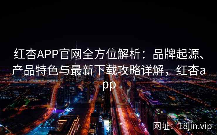 红杏APP官网全方位解析：品牌起源、产品特色与最新下载攻略详解，红杏app