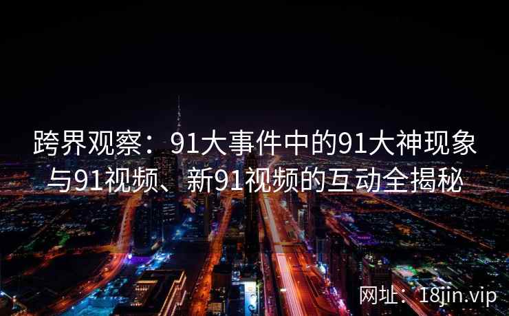 跨界观察：91大事件中的91大神现象与91视频、新91视频的互动全揭秘