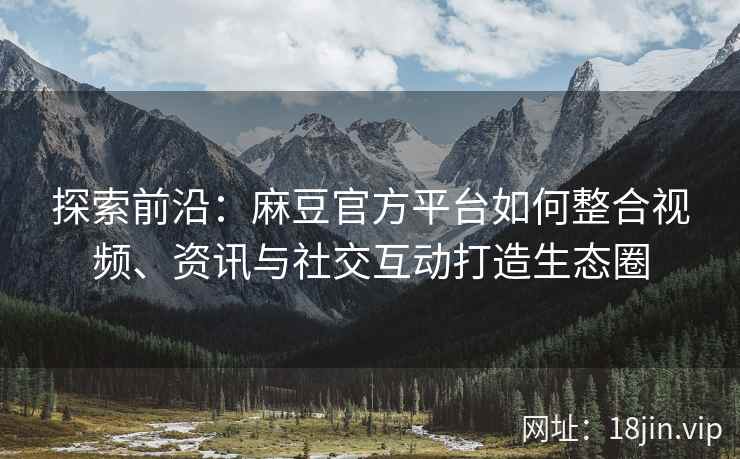 探索前沿：麻豆官方平台如何整合视频、资讯与社交互动打造生态圈