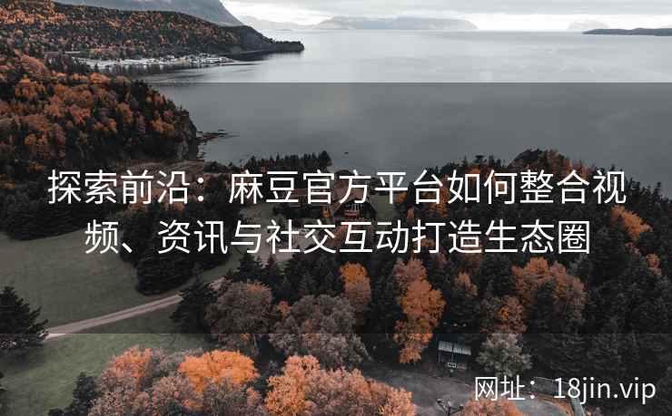 探索前沿：麻豆官方平台如何整合视频、资讯与社交互动打造生态圈
