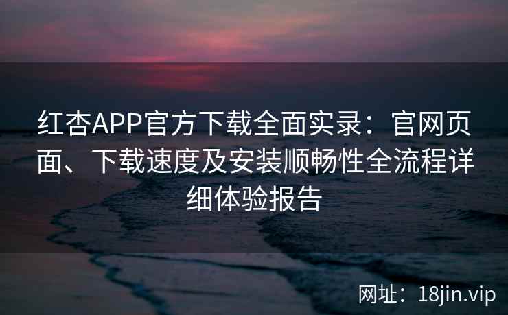 红杏APP官方下载全面实录：官网页面、下载速度及安装顺畅性全流程详细体验报告