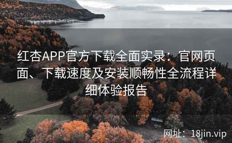 红杏APP官方下载全面实录：官网页面、下载速度及安装顺畅性全流程详细体验报告