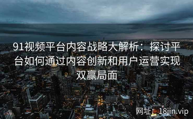 91视频平台内容战略大解析：探讨平台如何通过内容创新和用户运营实现双赢局面
