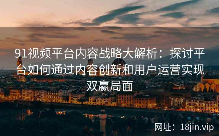 91视频平台内容战略大解析：探讨平台如何通过内容创新和用户运营实现双赢局面
