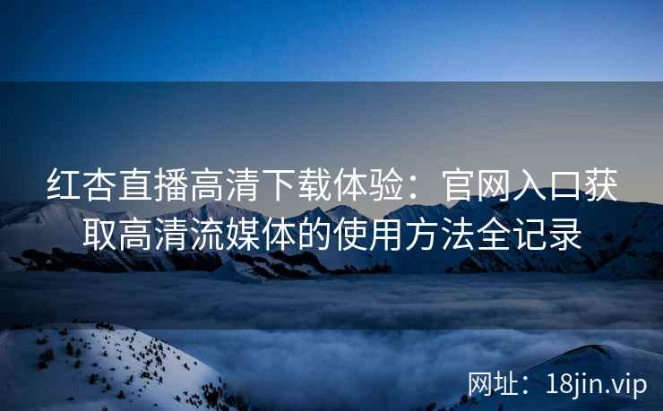 红杏直播高清下载体验：官网入口获取高清流媒体的使用方法全记录
