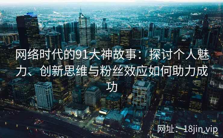 网络时代的91大神故事：探讨个人魅力、创新思维与粉丝效应如何助力成功