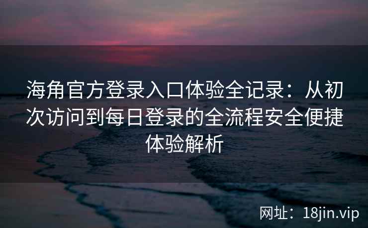 海角官方登录入口体验全记录：从初次访问到每日登录的全流程安全便捷体验解析