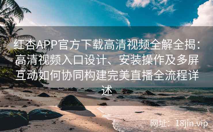 红杏APP官方下载高清视频全解全揭：高清视频入口设计、安装操作及多屏互动如何协同构建完美直播全流程详述