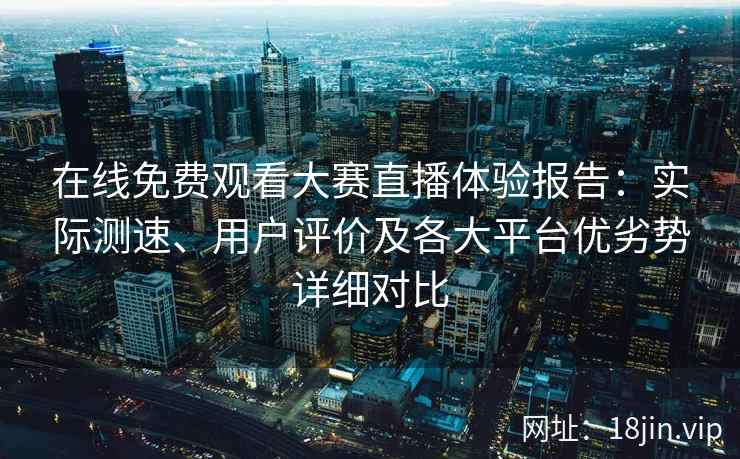 在线免费观看大赛直播体验报告：实际测速、用户评价及各大平台优劣势详细对比