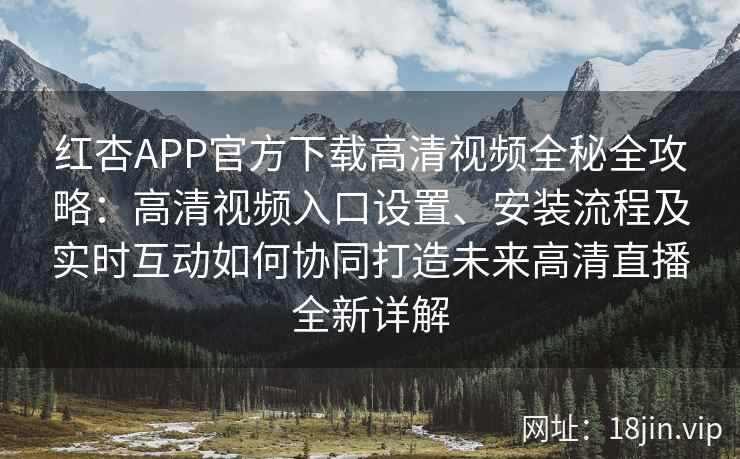 红杏APP官方下载高清视频全秘全攻略：高清视频入口设置、安装流程及实时互动如何协同打造未来高清直播全新详解