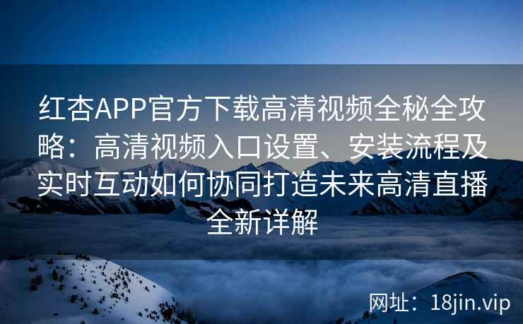 红杏APP官方下载高清视频全秘全攻略：高清视频入口设置、安装流程及实时互动如何协同打造未来高清直播全新详解