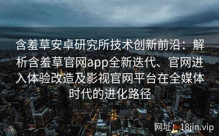 含羞草安卓研究所技术创新前沿：解析含羞草官网app全新迭代、官网进入体验改造及影视官网平台在全媒体时代的进化路径