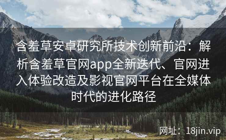 含羞草安卓研究所技术创新前沿：解析含羞草官网app全新迭代、官网进入体验改造及影视官网平台在全媒体时代的进化路径