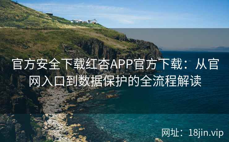 官方安全下载红杏APP官方下载：从官网入口到数据保护的全流程解读