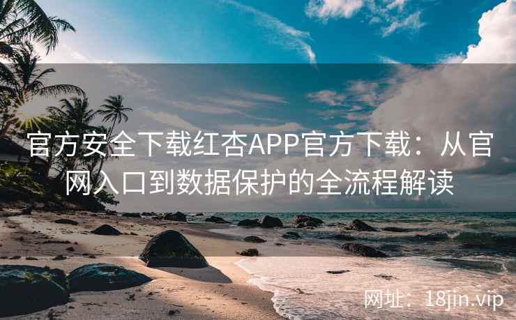 官方安全下载红杏APP官方下载：从官网入口到数据保护的全流程解读