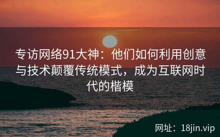 专访网络91大神：他们如何利用创意与技术颠覆传统模式，成为互联网时代的楷模