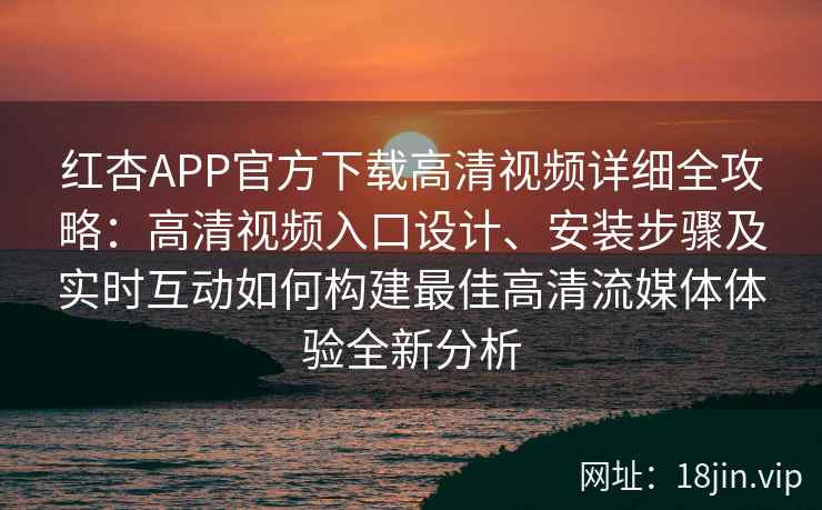 红杏APP官方下载高清视频详细全攻略：高清视频入口设计、安装步骤及实时互动如何构建最佳高清流媒体体验全新分析