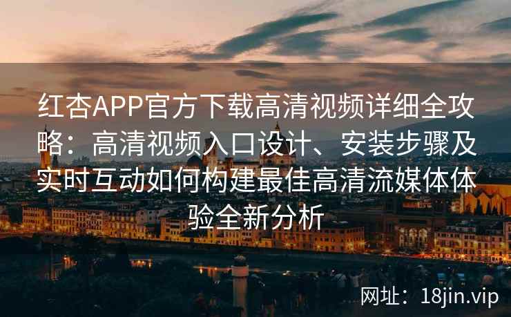 红杏APP官方下载高清视频详细全攻略：高清视频入口设计、安装步骤及实时互动如何构建最佳高清流媒体体验全新分析